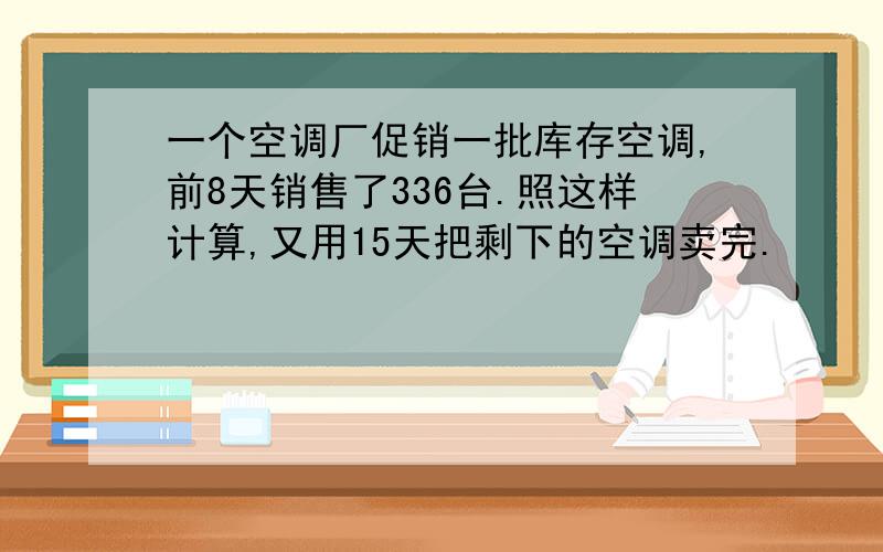 一个空调厂促销一批库存空调,前8天销售了336台.照这样计算,又用15天把剩下的空调卖完.