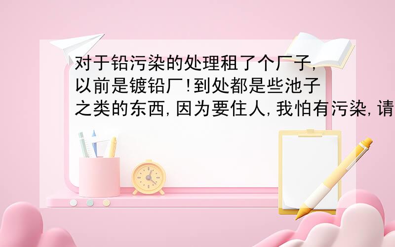 对于铅污染的处理租了个厂子,以前是镀铅厂!到处都是些池子之类的东西,因为要住人,我怕有污染,请问一下高手怎么处理才能做到