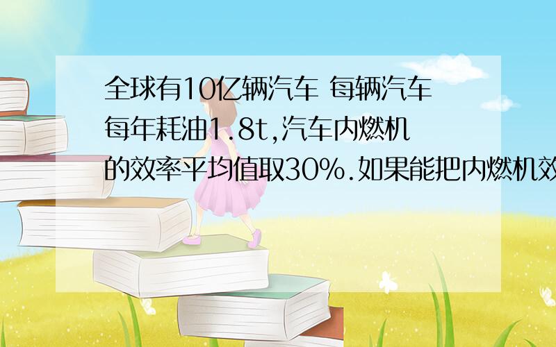 全球有10亿辆汽车 每辆汽车每年耗油1.8t,汽车内燃机的效率平均值取30%.如果能把内燃机效率提高1%,全球每年可以节