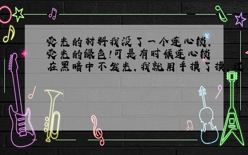 荧光的材料我没了一个连心锁,荧光的绿色!可是有时候连心锁在黑暗中不发光,我就用手摸了摸,过了一会我再看连心锁就亮了,这连