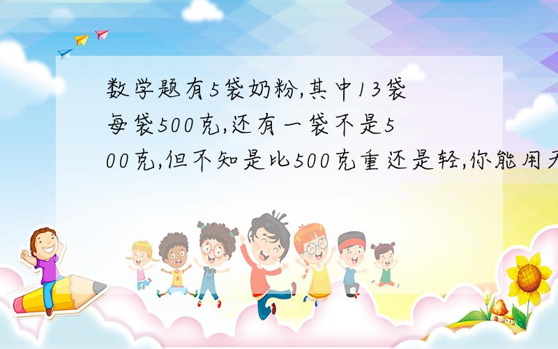 数学题有5袋奶粉,其中13袋每袋500克,还有一袋不是500克,但不知是比500克重还是轻,你能用天平找出吗