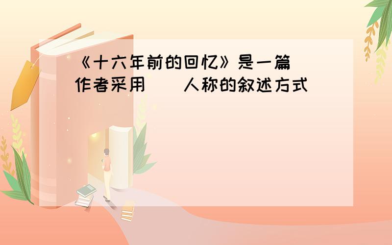 《十六年前的回忆》是一篇（）作者采用（）人称的叙述方式（）