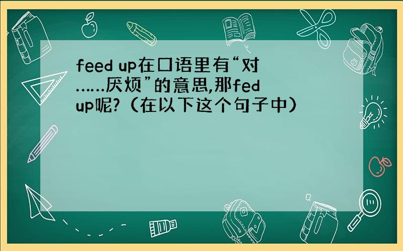 feed up在口语里有“对……厌烦”的意思,那fed up呢?（在以下这个句子中）