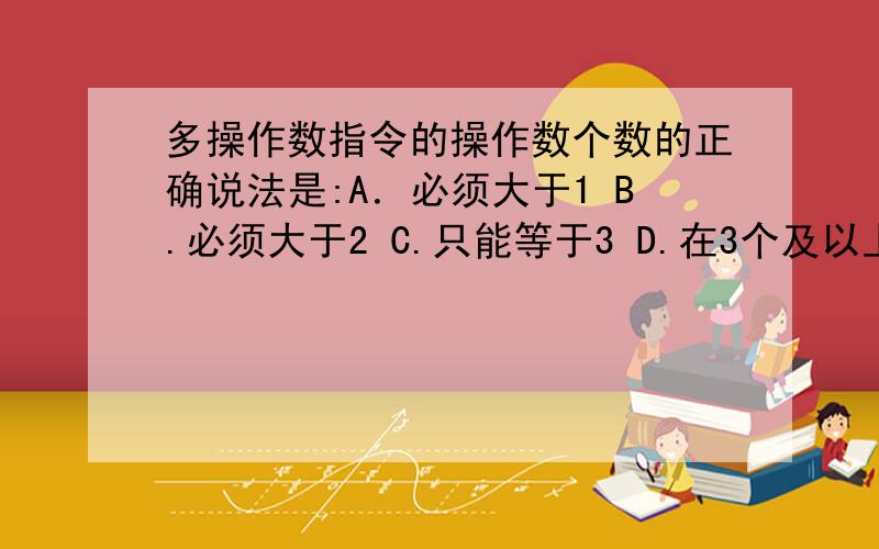 多操作数指令的操作数个数的正确说法是:A．必须大于1 B.必须大于2 C.只能等于3 D.在3个及以上