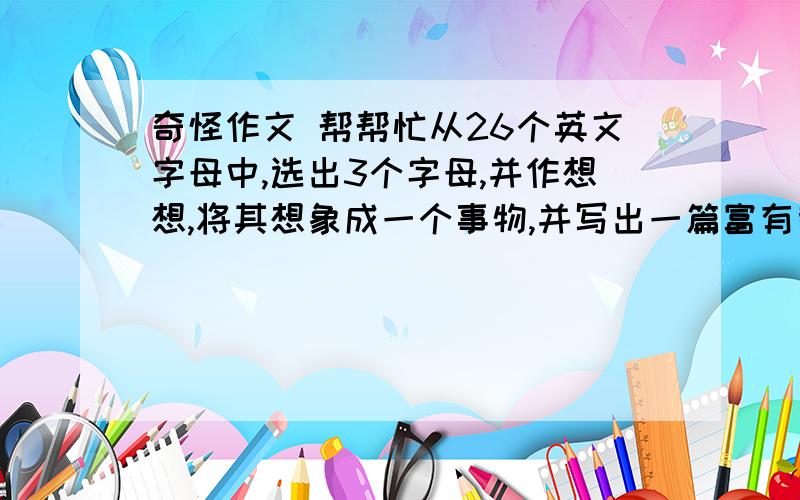 奇怪作文 帮帮忙从26个英文字母中,选出3个字母,并作想想,将其想象成一个事物,并写出一篇富有哲理的记叙文（可为童话）5