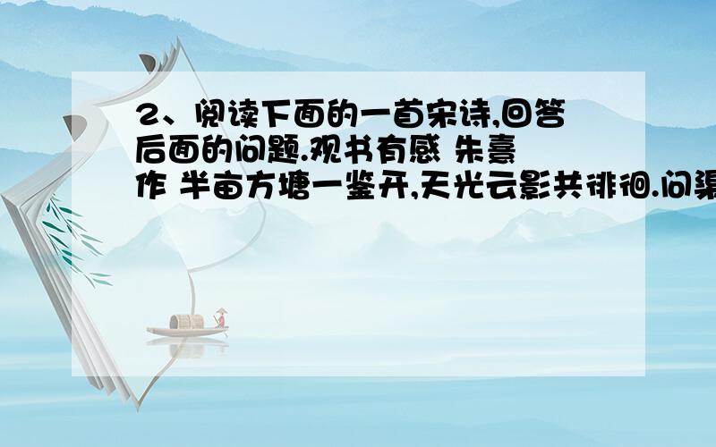 2、阅读下面的一首宋诗,回答后面的问题.观书有感 朱熹 作 半亩方塘一鉴开,天光云影共徘徊.问渠那得