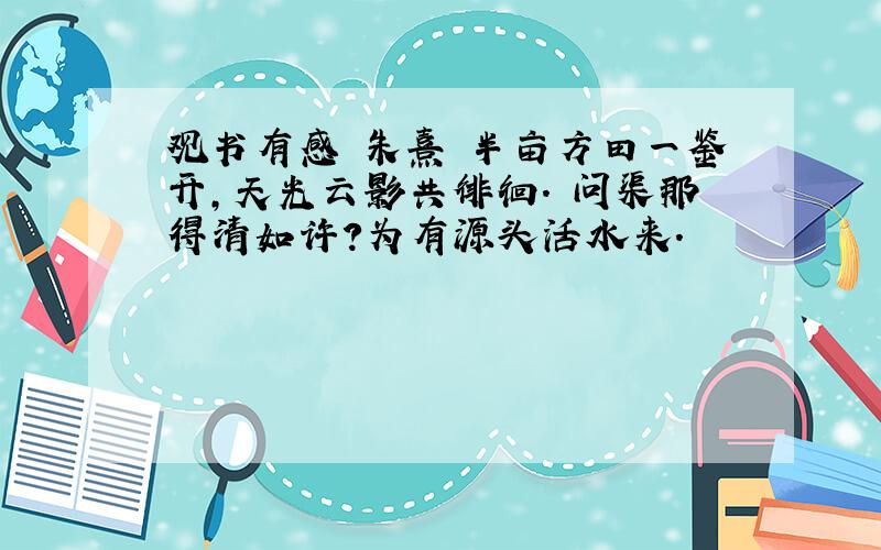 观书有感 朱熹 半亩方田一鉴开,天光云影共徘徊. 问渠那得清如许?为有源头活水来.