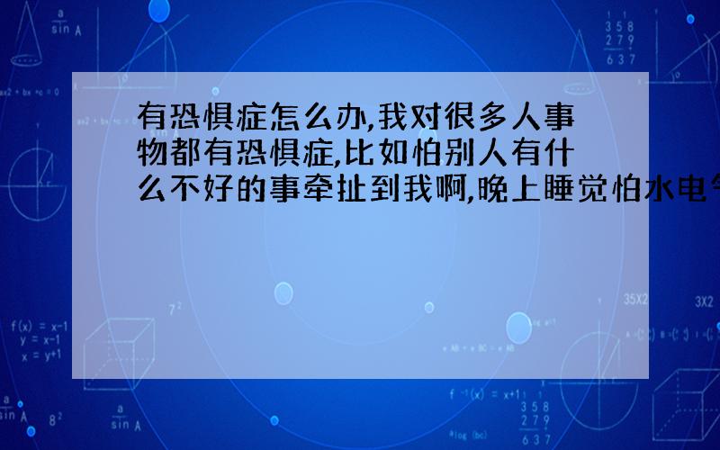 有恐惧症怎么办,我对很多人事物都有恐惧症,比如怕别人有什么不好的事牵扯到我啊,晚上睡觉怕水电气没关好啊,早上出门又怕门没