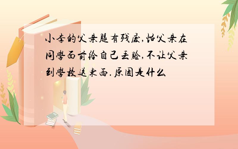 小李的父亲腿有残废,怕父亲在同学面前给自己丢脸,不让父亲到学校送东西.原因是什么