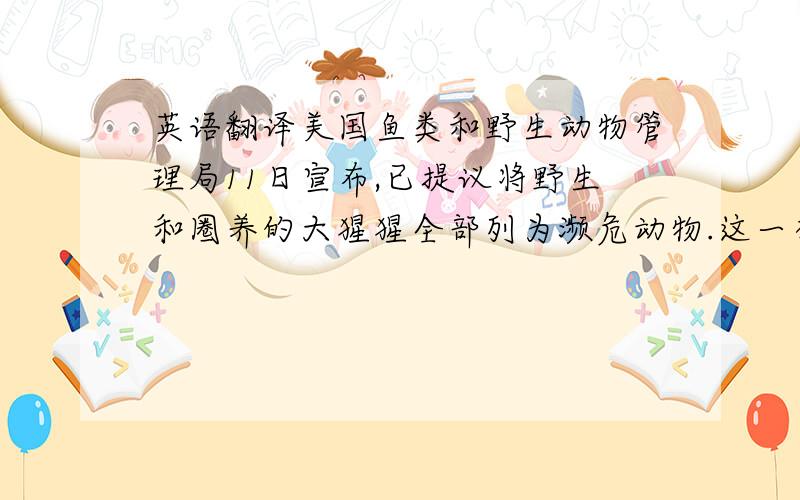 英语翻译美国鱼类和野生动物管理局11日宣布,已提议将野生和圈养的大猩猩全部列为濒危动物.这一举动有可能对美国未来利用大猩