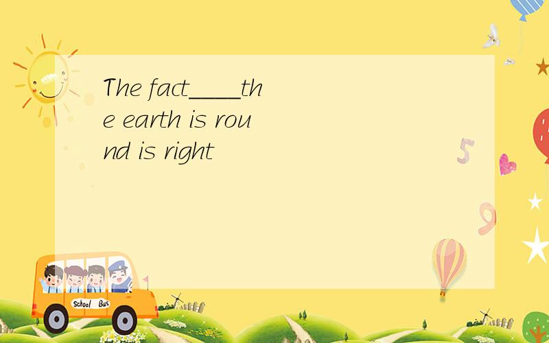 The fact____the earth is round is right