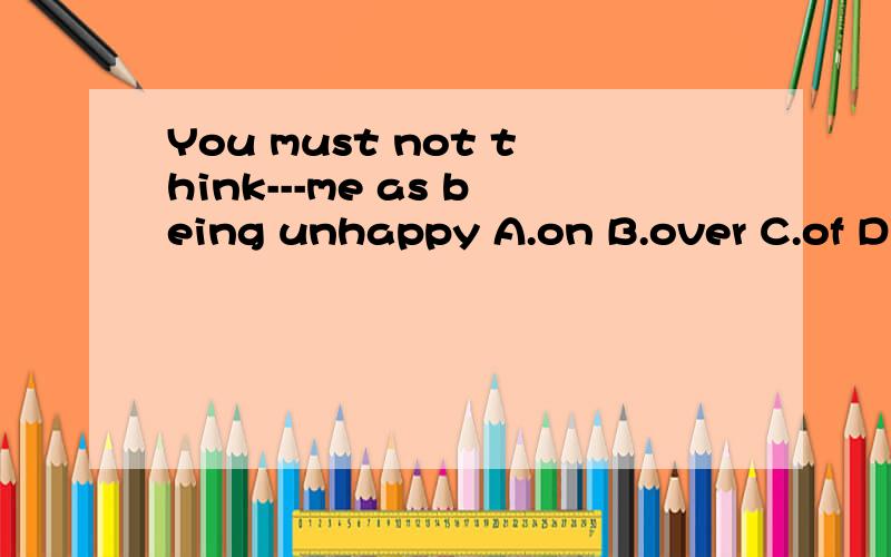 You must not think---me as being unhappy A.on B.over C.of D.