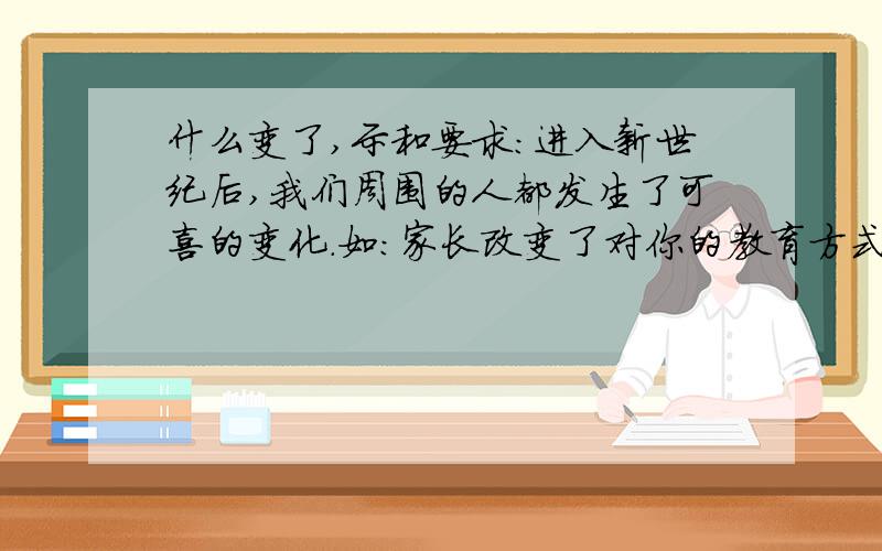 什么变了,示和要求：进入新世纪后,我们周围的人都发生了可喜的变化.如：家长改变了对你的教育方式.