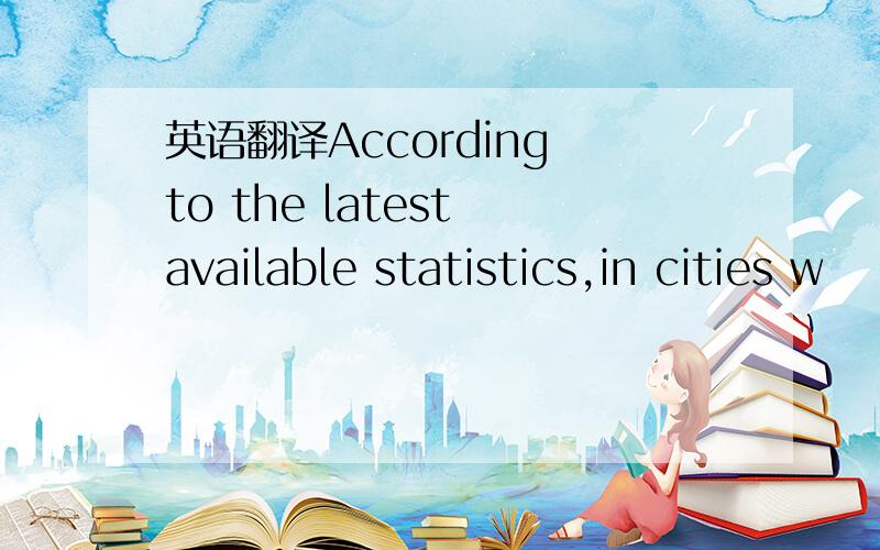 英语翻译According to the latest available statistics,in cities w