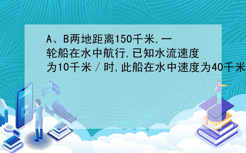 A、B两地距离150千米,一轮船在水中航行,已知水流速度为10千米／时,此船在水中速度为40千米／时,求此船在A、B两地