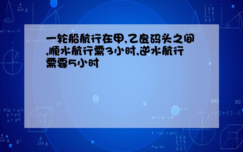 一轮船航行在甲,乙良码头之间,顺水航行需3小时,逆水航行需要5小时