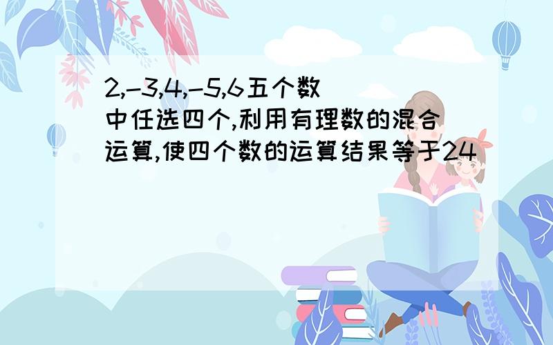 2,-3,4,-5,6五个数中任选四个,利用有理数的混合运算,使四个数的运算结果等于24