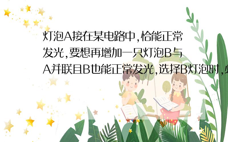 灯泡A接在某电路中,恰能正常发光,要想再增加一只灯泡B与A并联且B也能正常发光,选择B灯泡时,必须使：