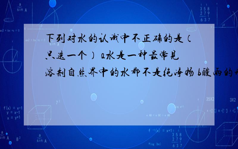 下列对水的认识中不正确的是（只选一个） a水是一种最常见溶剂自然界中的水都不是纯净物 b酸雨的形成与大气中的二氧化硫等酸