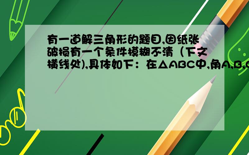 有一道解三角形的题目,因纸张破损有一个条件模糊不清（下文横线处),具体如下：在△ABC中,角A,B,C所对