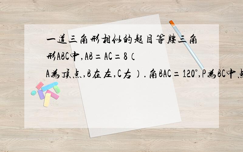 一道三角形相似的题目等腰三角形ABC中,AB=AC=8（A为顶点,B在左,C右）.角BAC=120°,P为BC中点.小惠