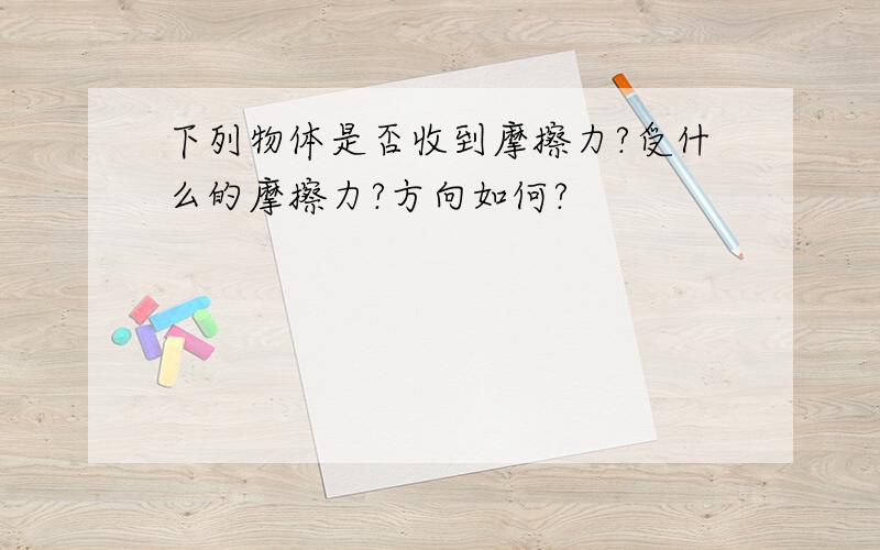 下列物体是否收到摩擦力?受什么的摩擦力?方向如何?