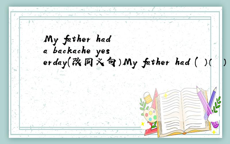 My father had a backache yeserday(改同义句）My father had (　）（　　）