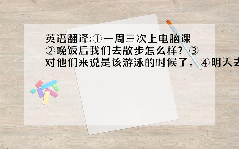 英语翻译:①一周三次上电脑课②晚饭后我们去散步怎么样？③对他们来说是该游泳的时候了。④明天去购物怎么样？⑤在墙上你还能看