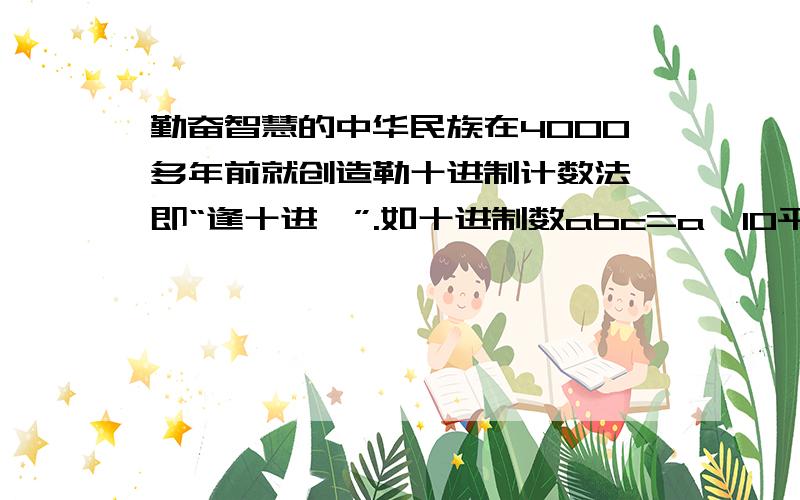 勤奋智慧的中华民族在4000多年前就创造勒十进制计数法,即“逢十进一”.如十进制数abc=a×10平方+b×10+c,世