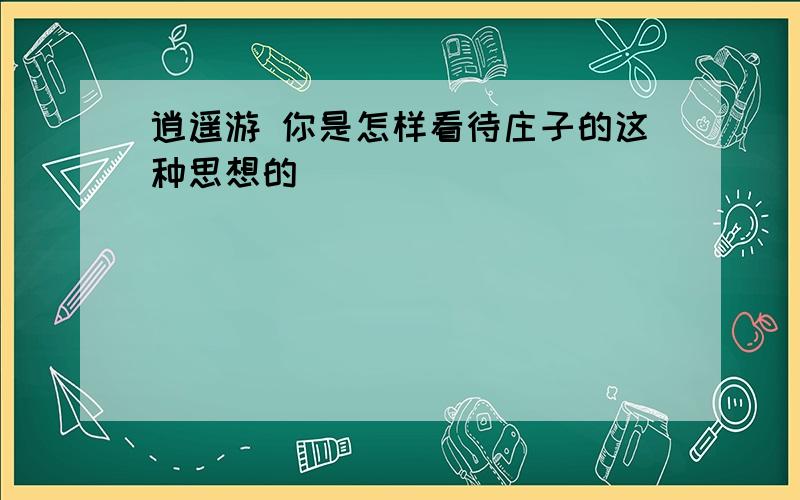 逍遥游 你是怎样看待庄子的这种思想的