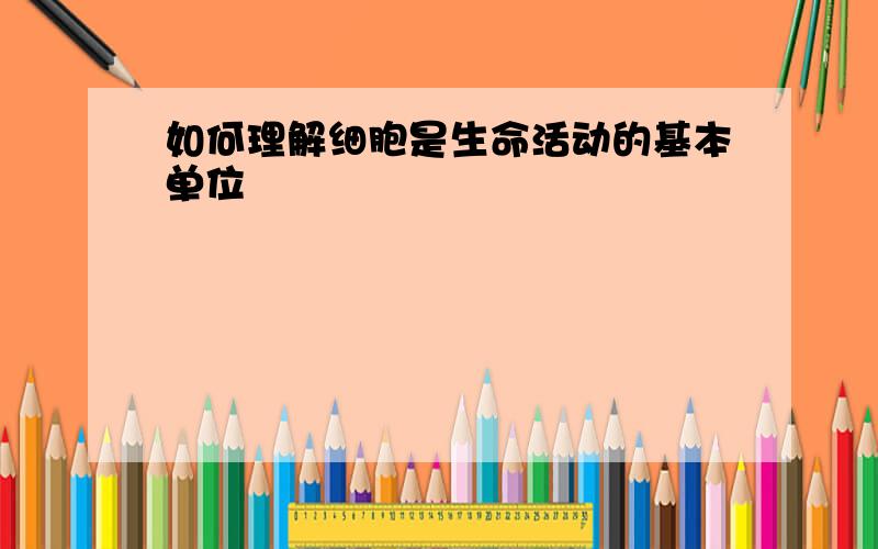 如何理解细胞是生命活动的基本单位