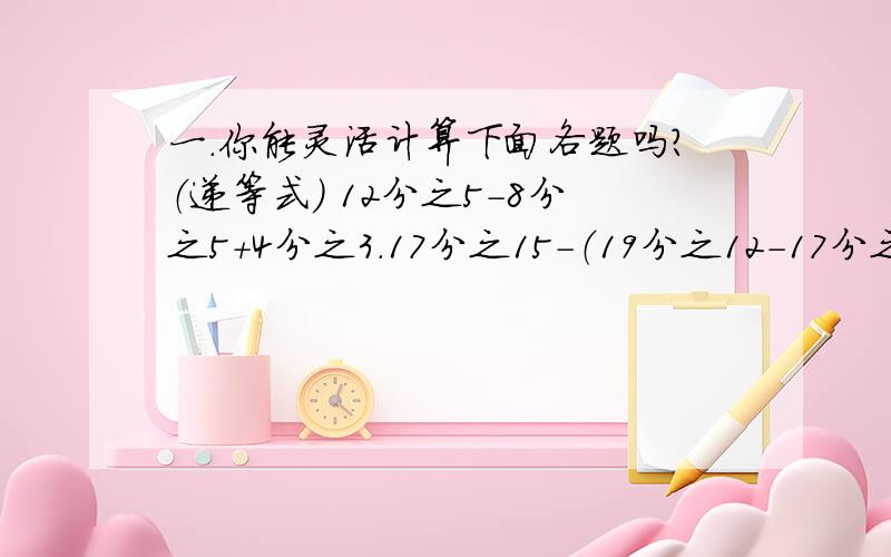 一.你能灵活计算下面各题吗?（递等式） 12分之5-8分之5+4分之3.17分之15-（19分之12-17分之2）.