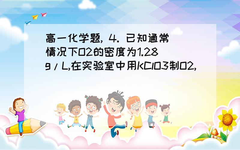 高一化学题, 4. 已知通常情况下O2的密度为1.28 g/L,在实验室中用KClO3制O2,