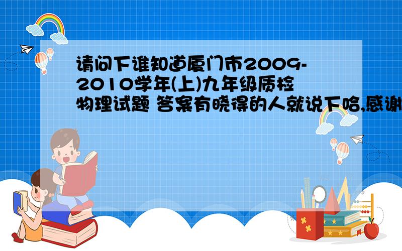 请问下谁知道厦门市2009-2010学年(上)九年级质检物理试题 答案有晓得的人就说下哈,感谢大家6i