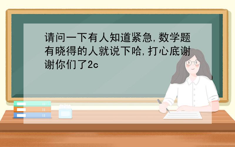 请问一下有人知道紧急,数学题有晓得的人就说下哈,打心底谢谢你们了2c