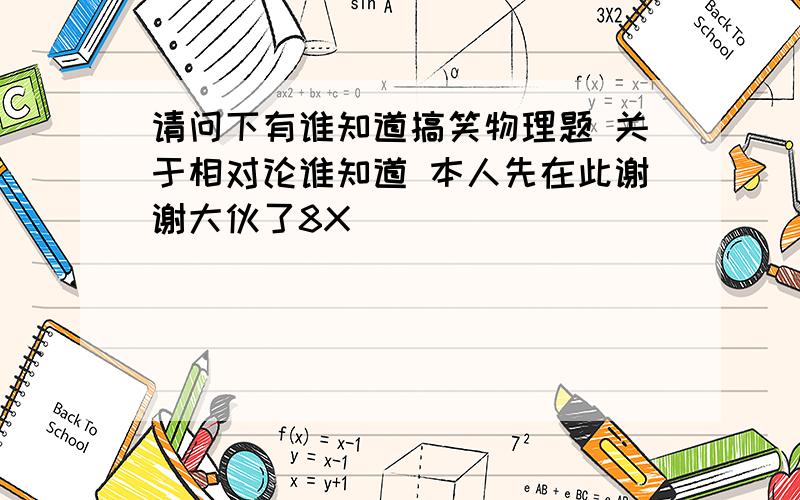 请问下有谁知道搞笑物理题 关于相对论谁知道 本人先在此谢谢大伙了8X