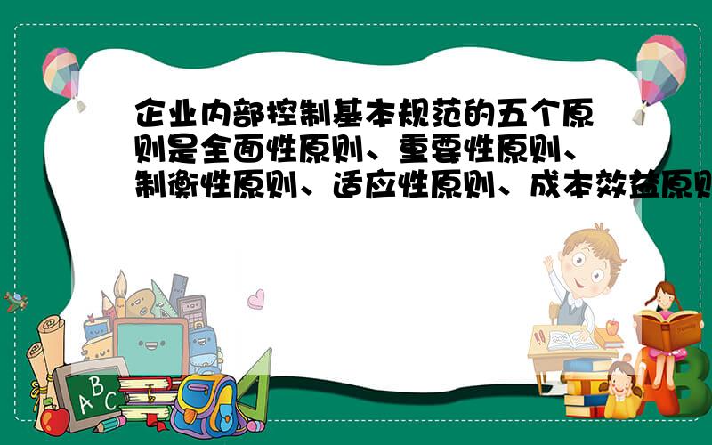 企业内部控制基本规范的五个原则是全面性原则、重要性原则、制衡性原则、适应性原则、成本效益原则.