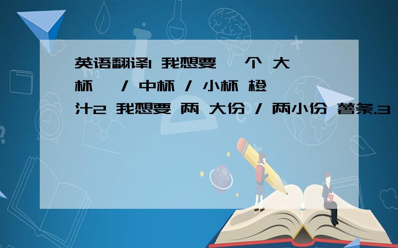 英语翻译1 我想要 一个 大杯 、/ 中杯 / 小杯 橙汁2 我想要 两 大份 / 两小份 薯条.3 两小份 薯条 是多