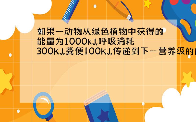 如果一动物从绿色植物中获得的能量为1000kJ,呼吸消耗300KJ,粪便100KJ,传递到下一营养级的能量为200KJ,