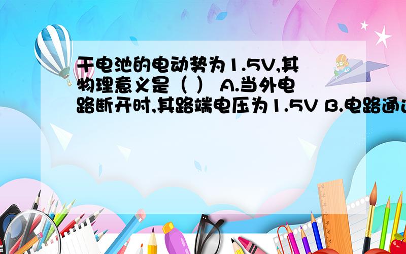 干电池的电动势为1.5V,其物理意义是（ ） A.当外电路断开时,其路端电压为1.5V B.电路通过1C电荷量,电源有1