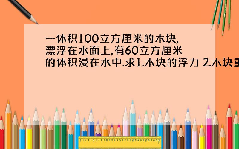 一体积100立方厘米的木块,漂浮在水面上,有60立方厘米的体积浸在水中.求1.木块的浮力 2.木块重力