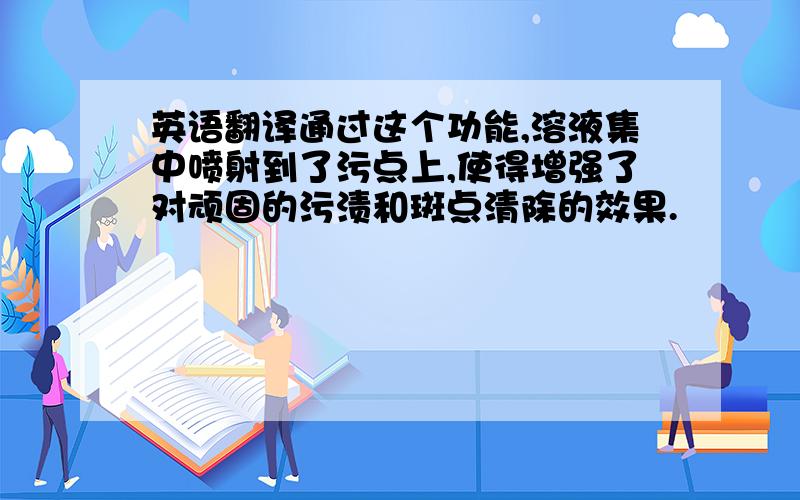 英语翻译通过这个功能,溶液集中喷射到了污点上,使得增强了对顽固的污渍和斑点清除的效果.