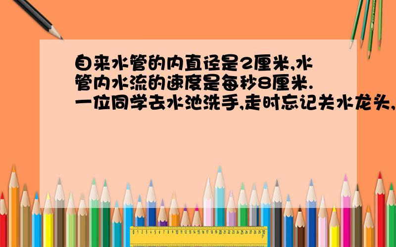 自来水管的内直径是2厘米,水管内水流的速度是每秒8厘米.一位同学去水池洗手,走时忘记关水龙头,