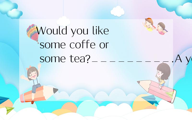 Would you like some coffe or some tea?_________.A yes I woul