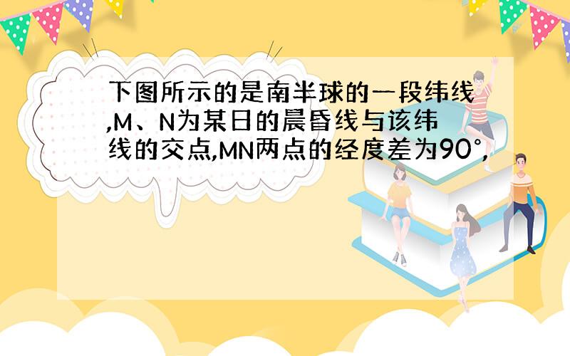 下图所示的是南半球的一段纬线,M、N为某日的晨昏线与该纬线的交点,MN两点的经度差为90°,