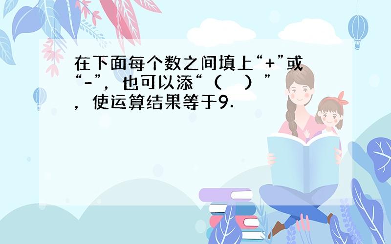 在下面每个数之间填上“+”或“-”，也可以添“（　　）”，使运算结果等于9．