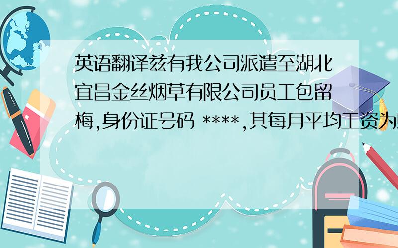 英语翻译兹有我公司派遣至湖北宜昌金丝烟草有限公司员工包留梅,身份证号码 ****,其每月平均工资为肆仟元整.特此证明,湖