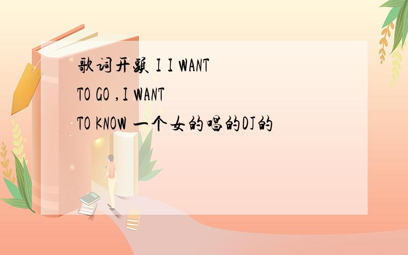 歌词开头 I I WANT TO GO ,I WANT TO KNOW 一个女的唱的DJ的