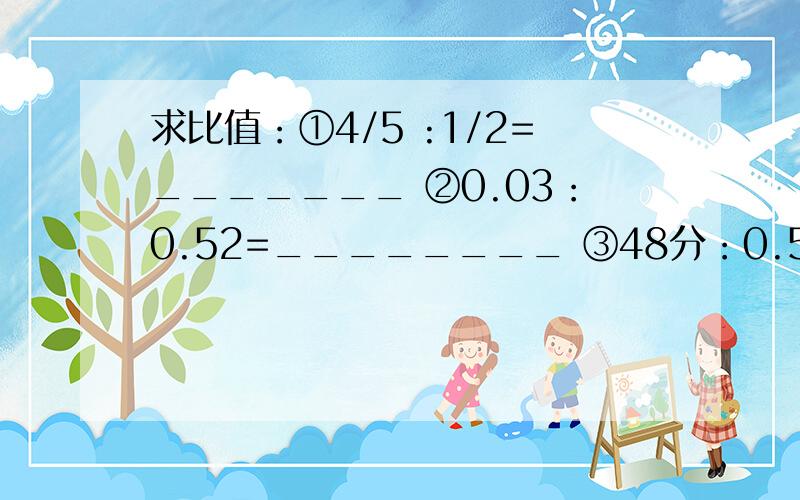 求比值：①4/5 :1/2=_______ ②0.03：0.52=________ ③48分：0.5时=______