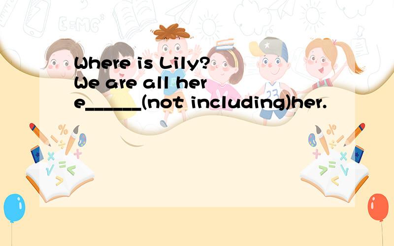 Where is Lily?We are all here______(not including)her.